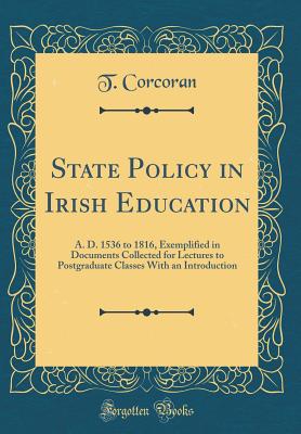 State Policy in Irish Education: A. D. 1536 to 1816, Exemplified in Documents Collected for Lectures to Postgraduate Classes with an Introduction (Classic Reprint) - Corcoran, T