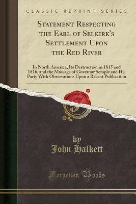 Statement Respecting the Earl of Selkirk's Settlement Upon the Red River: In North America, Its Destruction in 1815 and 1816, and the Massage of Governor Semple and His Party with Observations Upon a Recent Publication (Classic Reprint) - Halkett, John
