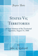 States Vs; Territories: A True Solution of the Territorial Question, August 15, 1860 (Classic Reprint)