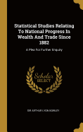 Statistical Studies Relating To National Progress In Wealth And Trade Since 1882: A Plea For Further Enquiry