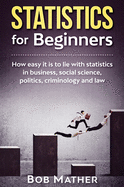 Statistics for Beginners: How easy it is to lie with statistics in business, social science, politics, criminology and law