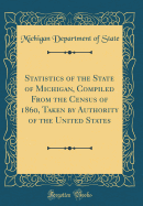 Statistics of the State of Michigan, Compiled from the Census of 1860, Taken by Authority of the United States (Classic Reprint)