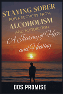 Staying Sober for Recovry from Alcoholism and Addiction: A journey of hope and healing: how to overcome addiction, healing from drug addiction