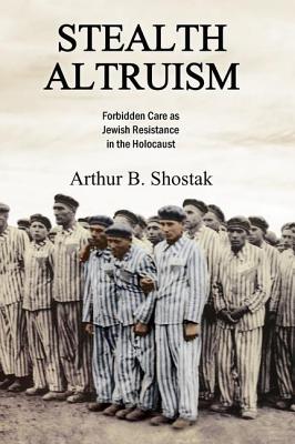 Stealth Altruism: Forbidden Care as Jewish Resistance in the Holocaust - Shostak, Arthur B