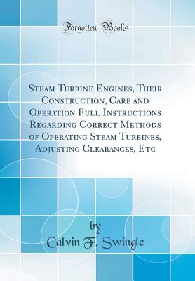 Steam Turbine Engines, Their Construction, Care and Operation Full Instructions Regarding Correct Methods of Operating Steam Turbines, Adjusting Clearances, Etc (Classic Reprint) - Swingle, Calvin F