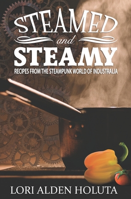 Steamed and Steamy: Recipes from the Steampunk World of Industralia - Holuta, Lori Alden
