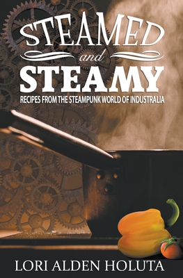 Steamed and Steamy: Recipes From the Steampunk World of Industralia - Holuta, Lori Alden