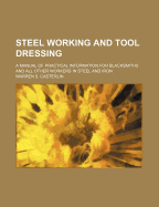 Steel Working and Tool Dressing: A Manual of Practical Information for Blacksmiths and All Other Workers in Steel and Iron