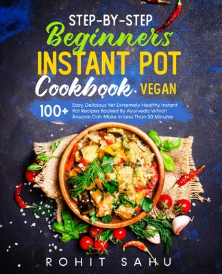 Step-By-Step Beginners Instant Pot Cookbook (Vegan): 100+ Easy, Delicious Yet Extremely Healthy Instant Pot Recipes Backed By Ayurveda Which Anyone Can Make In Less Than 30 Minutes - Sahu, Rohit