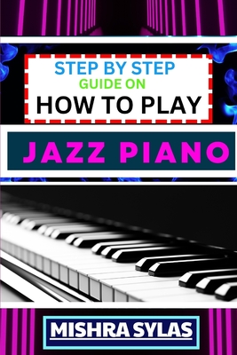 Step by Step Guide on How to Play Jazz Piano: Expert Manual To Master The Art Of Jazz Piano Playing, From Basic Chords To Advanced Improvisation Techniques, And Transform Yourself To An Expert - Sylas, Mishra