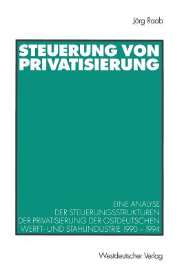 Steuerung Von Privatisierung: Eine Analyse Der Steuerungsstrukturen Der Privatisierung Der Ostdeutschen Werft- Und Stahlindustrie 1990-1994 - Raab, Jrg