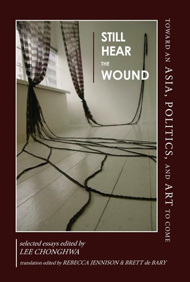 Still Hear the Wound: Toward an Asia, Politics, and Art to Come-Selected Essays - Lee, Chonghwa (Editor), and Jennison, Rebecca (Translated by), and Bary, Brett de (Translated by)