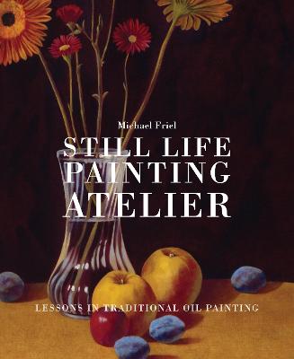 Still Life Painting Atelier: An Introduction to Oil Painting - Friel, Michael