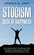 Stocism Book Of Happiness: How To Be A Stoic In The Modern World For Beginners Seeking Peace, Wisdom, Self-Discipline And Calmness In Life