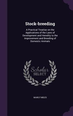 Stock-breeding: A Practical Treatise on the Applications of the Laws of Development and Heredity to the Improvement and Breeding of Domestic Animals - Miles, Manly