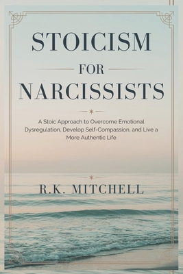 Stoicism for Narcissists: A Stoic Approach to Overcome Emotional Dysregulation, Develop Self-Compassion, and Live a More Authentic Life - Mitchell, R K