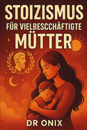 Stoizismus Fr Vielbeschftigte Mtter: Wie man inmitten des familiren Chaos mit einer stoischen, achtsamen Atemtechnik Ruhe und geistige Klarheit bewahrt, OHNE die Kontrolle zu verlieren oder sich 
