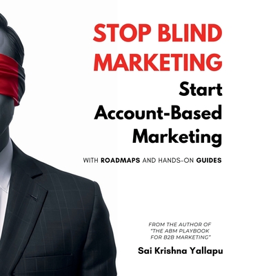 Stop Blind Marketing: Start Account-Based Marketing: With Roadmaps and Hands-on Guides - Sai Krishna Yallapu