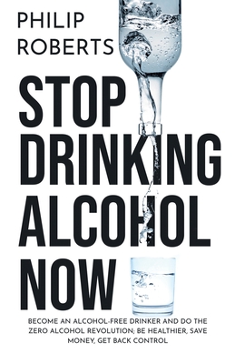 Stop Drinking Alcohol Now: Join the Zero Alcohol Revolution: Be Healthier, Save Money, and Get Back Control - Roberts, Philip