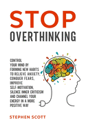 Stop Overthinking: Control Your Mind by Forming New Habits to Relieve Anxiety, Conquer Fears, Improve Self-Motivation, Silence Inner Criticism and Channel Your Energy in a More Positive Way