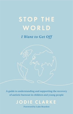 Stop the World I Want to Get Off: A Guide to Understanding and Supporting the Recovery of Autistic Burnout in Children and Young People - Clarke, Jodie, and Beardon, Luke (Foreword by)