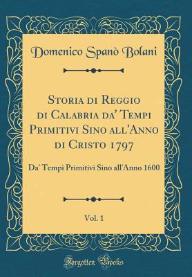 Storia Di Reggio Di Calabria Da' Tempi Primitivi Sino All'anno Di Cristo 1797, Vol. 1: Da' Tempi Primitivi Sino All'anno 1600 (Classic Reprint) - Bolani, Domenico Spano