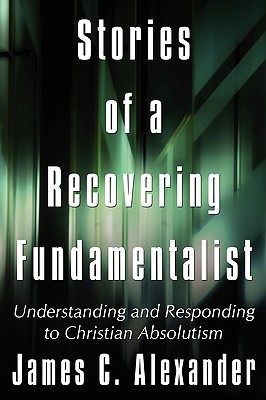 Stories of a Recovering Fundamentalist: Understanding and Responding to Christian Absolutism - Alexander, James C