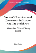 Stories Of Inventors And Discoverers In Science And The Useful Arts: A Book For Old And Young (1860)