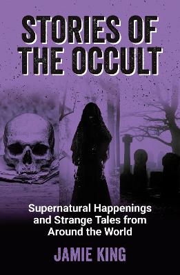 Stories of the Occult: Supernatural Happenings and Strange Tales from Around the World - King, Jamie