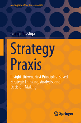 Strategy PRAXIS: Insight-Driven, First Principles-Based Strategic Thinking, Analysis, and Decision-Making - Tovstiga, George