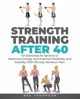 Strength Training After 40: 101 Exercises for Seniors to Maximize Energy and Improve Flexibility and Mobility with 90-Day Workout Plan - Thompson, Baz