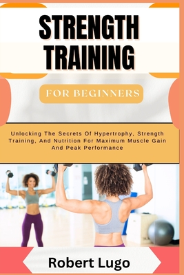 STRENGTH TRAINING For Beginners: Comprehensive Guide To Building Muscle, Boosting Strength, And Enhancing Fitness With Simple, Effective Workouts And Nutritional Tips For All Ages And Fitness Levels - Lugo, Robert