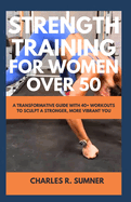 Strength Training for Women Over 50: A Transformative Guide with 40+ Workouts to Sculpt a Stronger, More Vibrant You