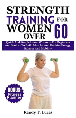 Strength Training for Women Over 60: Quick And Simple Home Workouts For Beginners And Seniors To Build Muscles And Reclaim Energy, Balance And Mobility - Lucas, Randy T