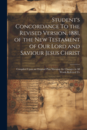 Student's Concordance To the Revised Version, 1881, of the New Testament of our Lord and Saviour Jesus Christ; Compiled Upon an Original Plan Shewing the Changes in all Words Referred To