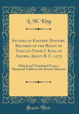 Studies in Eastern History, Records of the Reign of Tukulti-Ninib I, King of Assyria, about B. C. 1275: Edited and Translated from a Memorial Tablet in the British Museum (Classic Reprint) - King, L W