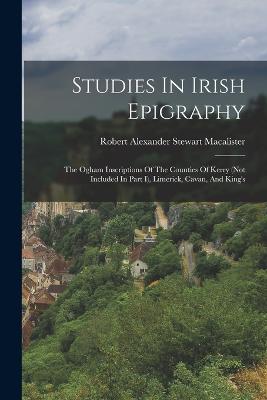 Studies In Irish Epigraphy: The Ogham Inscriptions Of The Counties Of Kerry (not Included In Part I), Limerick, Cavan, And King's - Robert Alexander Stewart MacAlister (Creator)