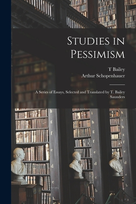 Studies in Pessimism; a Series of Essays, Selected and Translated by T. Bailey Saunders - Schopenhauer, Arthur, and Saunders, T Bailey 1860-1928