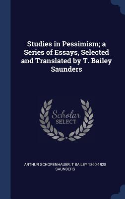 Studies in Pessimism; a Series of Essays, Selected and Translated by T. Bailey Saunders - Schopenhauer, Arthur, and Saunders, T Bailey 1860-1928