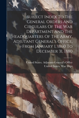 Subject Index To The General Orders And Circulars Of The War Department And The Headquarters Of The Army, Adjutant General's Office, From January 1, 1860 To December 31, 1880 - United States War Dept (Creator), and United States Adjutant-General's Offic (Creator)