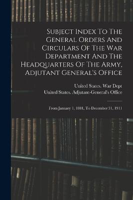 Subject Index To The General Orders And Circulars Of The War Department And The Headquarters Of The Army, Adjutant General's Office: From January 1, 1881, To December 31, 1911 - United States War Dept (Creator), and United States Adjutant-General's Offic (Creator)