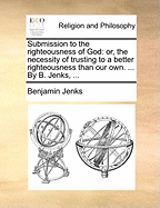 Submission to the Righteousness of God; or, the Necessity of Trusting to a Better Righteousness Than our own. Opened and Defended, in a Plain Practical Discourse Upon Rom. X. 3. By Benjamin Jenks, ... The Fifth Edition