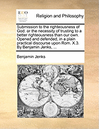 Submission to the Righteousness of God. or the Necessity of Trusting to a Better Righteousness That Our Own: Opened and Defended, in a Plain Practical Discourse Upon ROM.X.3