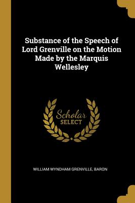 Substance of the Speech of Lord Grenville on the Motion Made by the Marquis Wellesley - Grenville, William Wyndham, and Baron