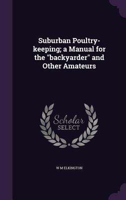 Suburban Poultry-keeping; a Manual for the "backyarder" and Other Amateurs - Elkington, W M