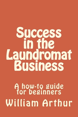 Success in the Laundromat Business: A how-to guide for beginners - Arthur, William