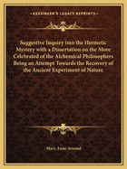 Suggestive Inquiry Into the Hermetic Mystery with a Dissertation on the More Celebrated of the Alchemical Philosophers Being an Attempt Towards the Recovery of the Ancient Experiment of Nature