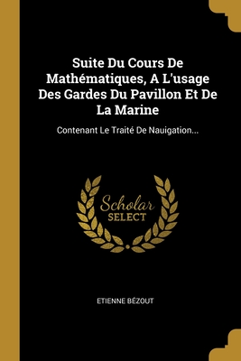 Suite Du Cours de Math?matiques, a l'Usage Des Gardes Du Pavillon Et de la Marine: Contenant Le Trait? de Nauigation... - B?zout, Etienne