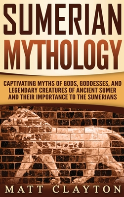 Sumerian Mythology: Captivating Myths of Gods, Goddesses, and Legendary Creatures of Ancient Sumer and Their Importance to the Sumerians - Clayton, Matt