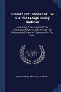 Summer Excursions For 1875 Via The Lehigh Valley Railroad: Embracing A Description Of The Picturesque Regions, Aptly Termed "the Switzerland Of America" Traversed By This Line